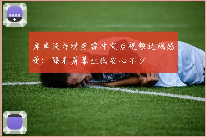 库库谈与特劳雷冲突后视频连线感受：隔着屏幕让我安心不少