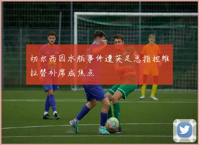 切尔西因水瓶事件遭英足总指控维拉替补席成焦点