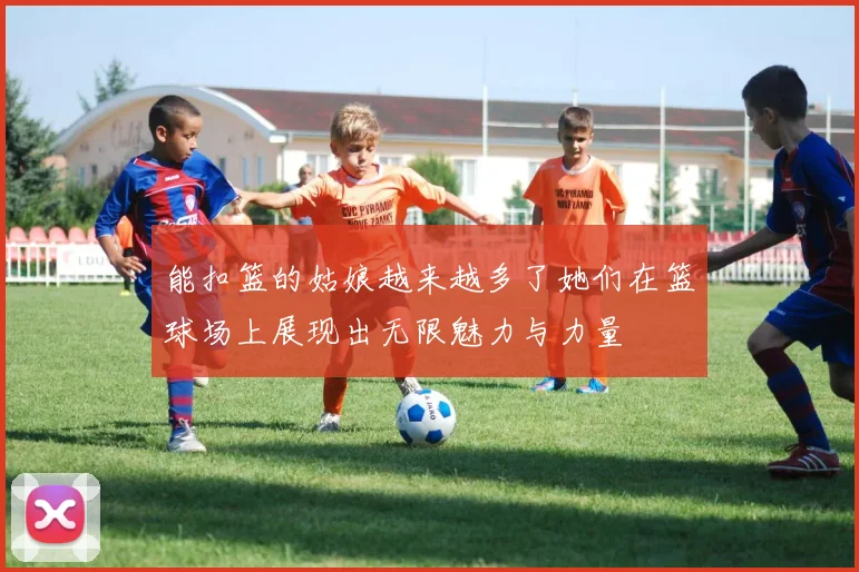 能扣篮的姑娘越来越多了她们在篮球场上展现出无限魅力与力量