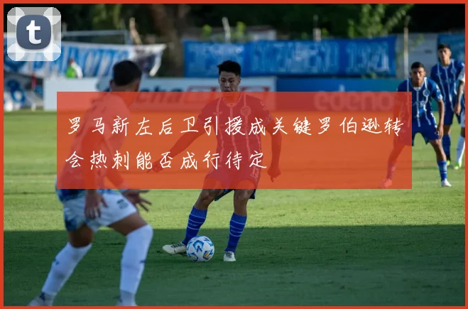 罗马新左后卫引援成关键罗伯逊转会热刺能否成行待定
