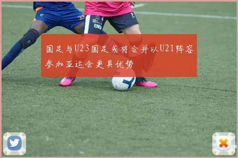 国足与U23国足或将合并以U21阵容参加亚运会更具优势