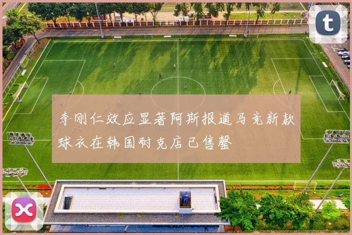 李刚仁效应显著阿斯报道马竞新款球衣在韩国耐克店已售罄