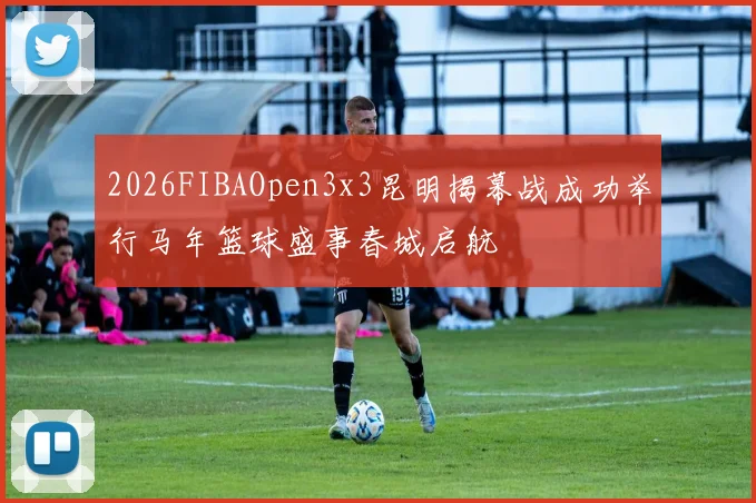 2026FIBAOpen3x3昆明揭幕战成功举行马年篮球盛事春城启航