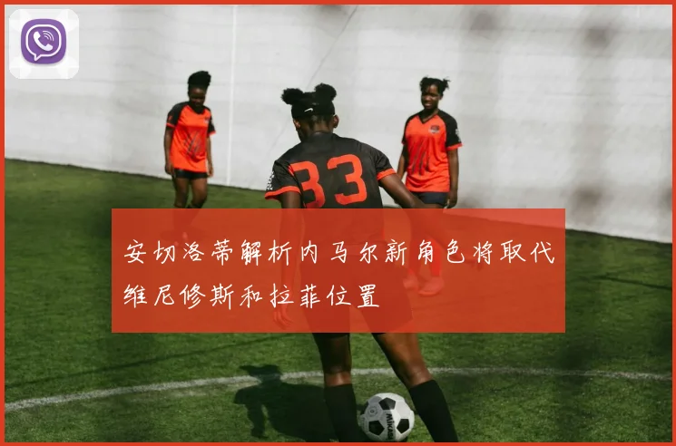 安切洛蒂解析内马尔新角色将取代维尼修斯和拉菲位置