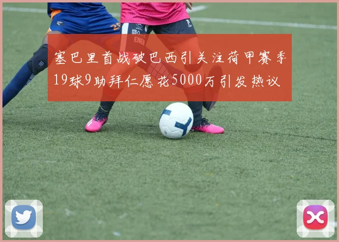 塞巴里首战破巴西引关注荷甲赛季19球9助拜仁愿花5000万引发热议