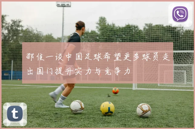 邵佳一谈中国足球希望更多球员走出国门提升实力与竞争力