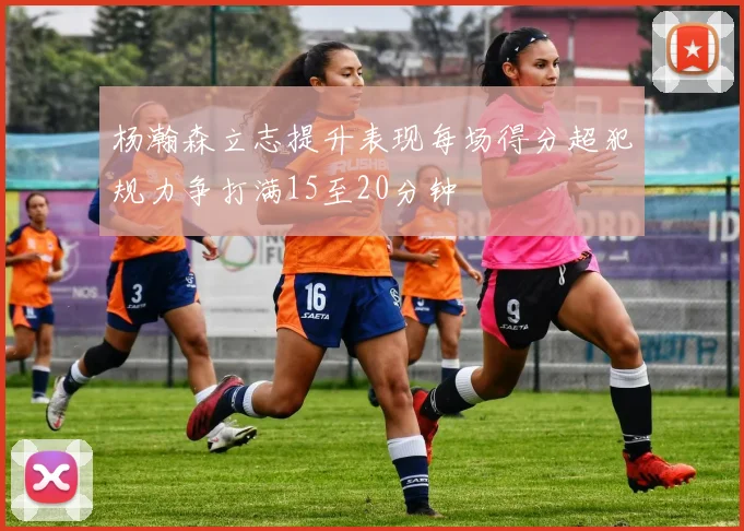 杨瀚森立志提升表现每场得分超犯规力争打满15至20分钟