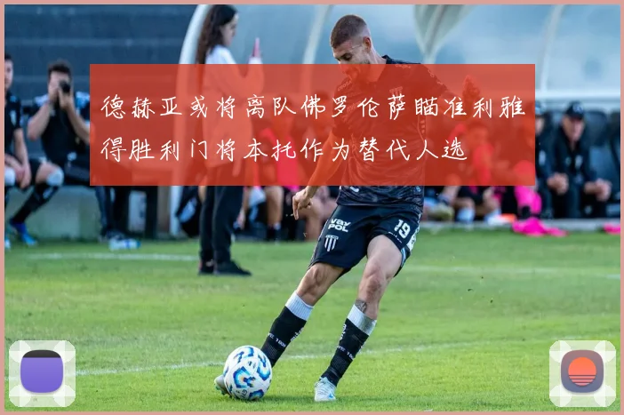 德赫亚或将离队佛罗伦萨瞄准利雅得胜利门将本托作为替代人选