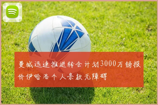 曼城迅速推进转会计划3000万镑报价伊哈洛个人条款无障碍