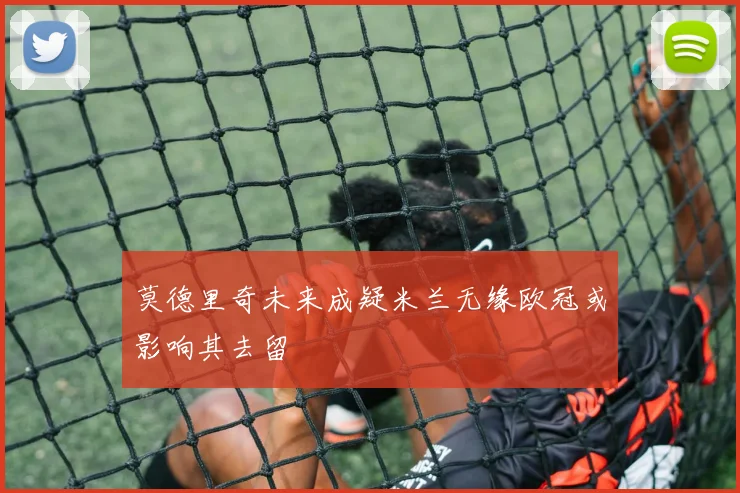 莫德里奇未来成疑米兰无缘欧冠或影响其去留