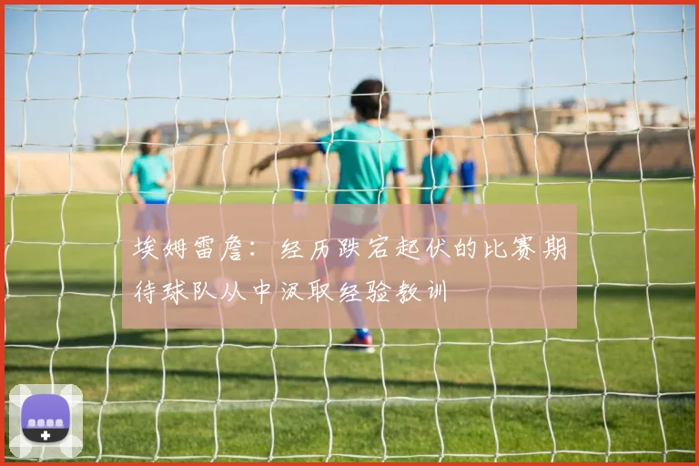 埃姆雷詹：经历跌宕起伏的比赛期待球队从中汲取经验教训