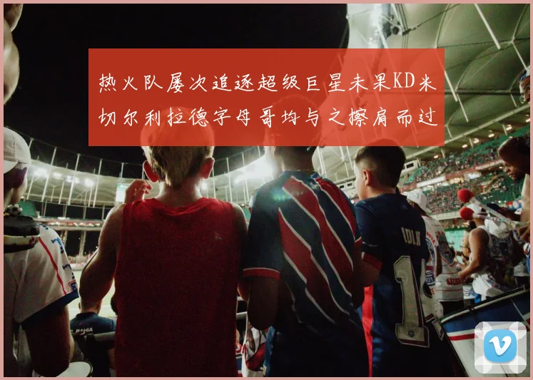 热火队屡次追逐超级巨星未果KD米切尔利拉德字母哥均与之擦肩而过